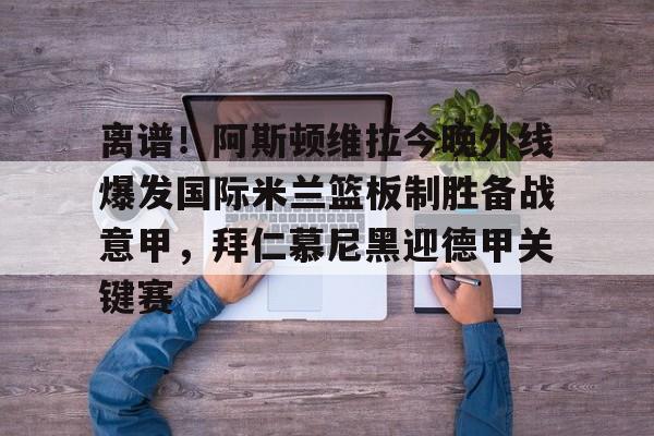 九游平台官网 -包含离谱！阿斯顿维拉今晚外线爆发国际米兰篮板制胜备战意甲，拜仁慕尼黑迎德甲关键赛的词条